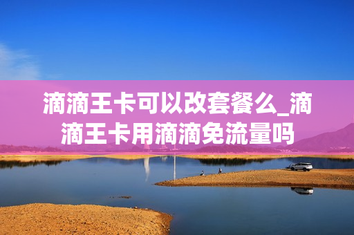 滴滴王卡可以改套餐么_滴滴王卡用滴滴免流量吗