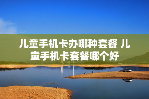 儿童手机卡办哪种套餐 儿童手机卡套餐哪个好