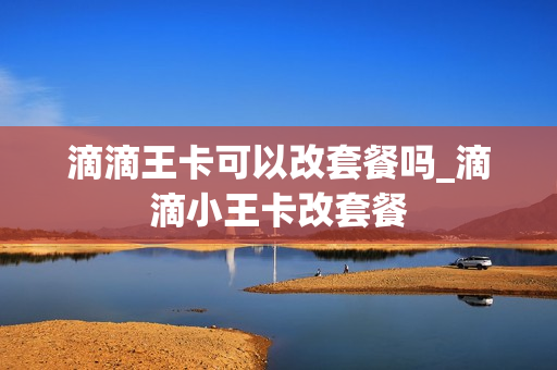 滴滴王卡可以改套餐吗_滴滴小王卡改套餐