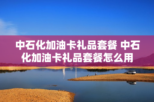 中石化加油卡礼品套餐 中石化加油卡礼品套餐怎么用