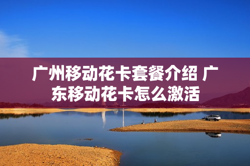 广州移动花卡套餐介绍 广东移动花卡怎么激活