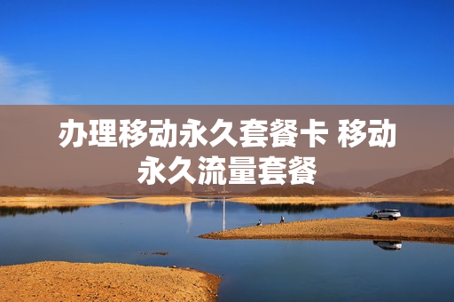 办理移动永久套餐卡 移动永久流量套餐