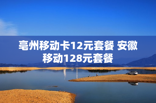 亳州移动卡12元套餐 安徽移动128元套餐