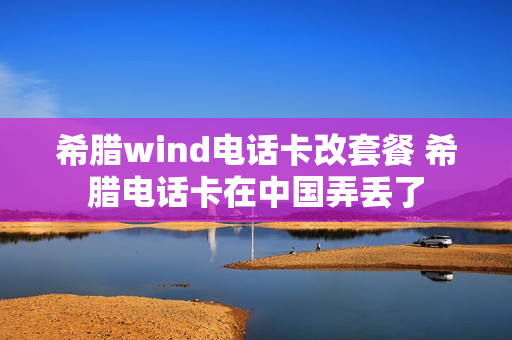 希腊wind电话卡改套餐 希腊电话卡在中国弄丢了