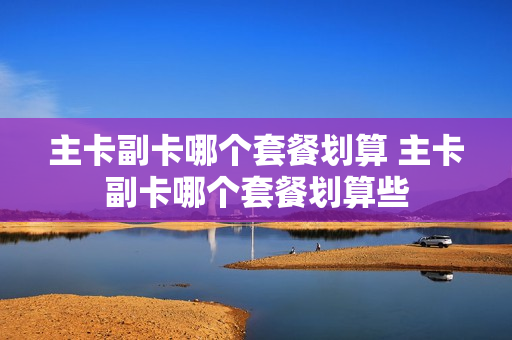 主卡副卡哪个套餐划算 主卡副卡哪个套餐划算些