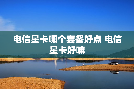 电信星卡哪个套餐好点 电信星卡好嘛