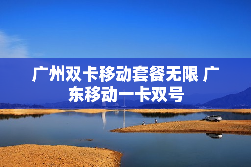 广州双卡移动套餐无限 广东移动一卡双号