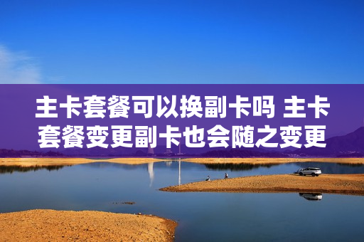 主卡套餐可以换副卡吗 主卡套餐变更副卡也会随之变更吗