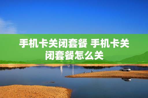 手机卡关闭套餐 手机卡关闭套餐怎么关