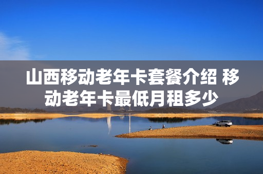 山西移动老年卡套餐介绍 移动老年卡最低月租多少