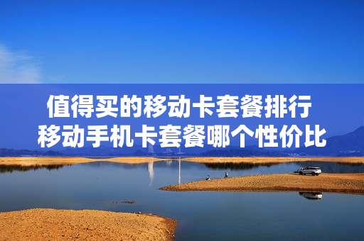值得买的移动卡套餐排行 移动手机卡套餐哪个性价比高