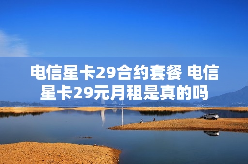 电信星卡29合约套餐 电信星卡29元月租是真的吗