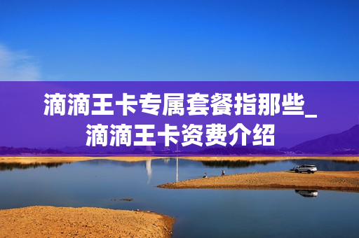 滴滴王卡专属套餐指那些_滴滴王卡资费介绍