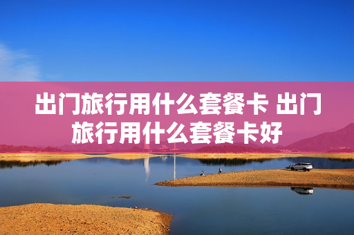 出门旅行用什么套餐卡 出门旅行用什么套餐卡好