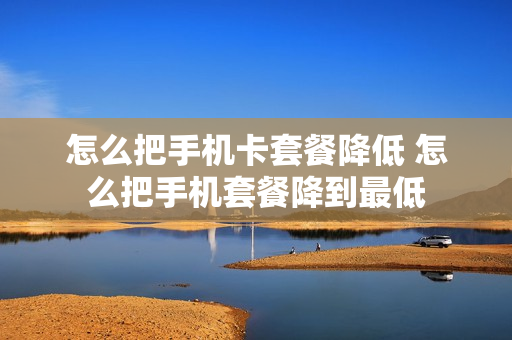 怎么把手机卡套餐降低 怎么把手机套餐降到最低