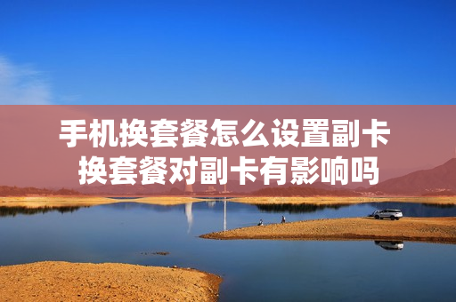 手机换套餐怎么设置副卡 换套餐对副卡有影响吗