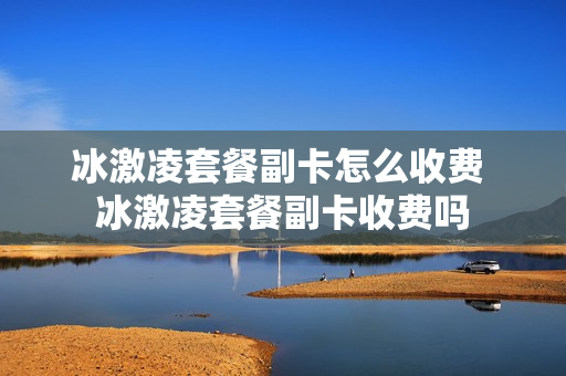 冰激凌套餐副卡怎么收费 冰激凌套餐副卡收费吗