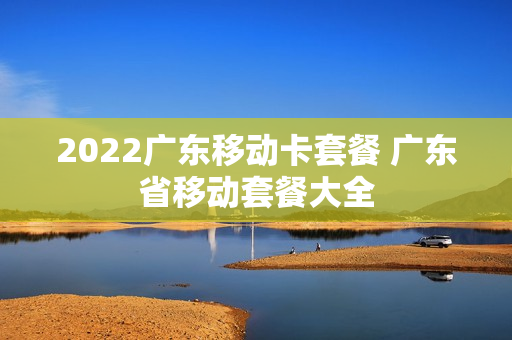 2022广东移动卡套餐 广东省移动套餐大全