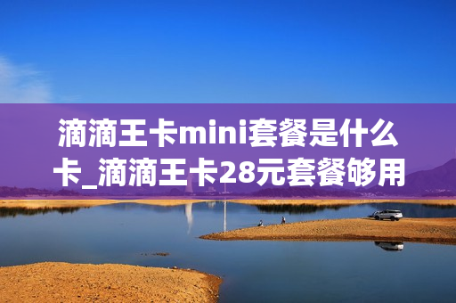 滴滴王卡mini套餐是什么卡_滴滴王卡28元套餐够用吗
