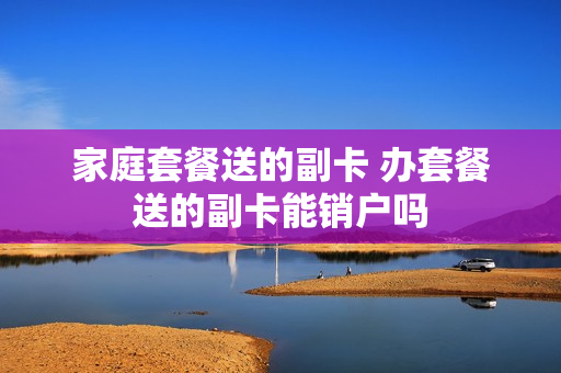 家庭套餐送的副卡 办套餐送的副卡能销户吗