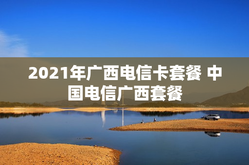 2021年广西电信卡套餐 中国电信广西套餐
