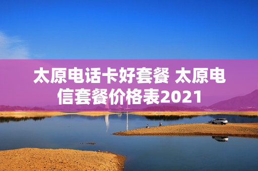 太原电话卡好套餐 太原电信套餐价格表2021