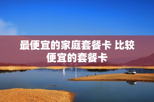 最便宜的家庭套餐卡 比较便宜的套餐卡
