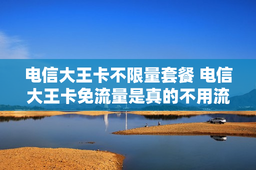 电信大王卡不限量套餐 电信大王卡免流量是真的不用流量吗