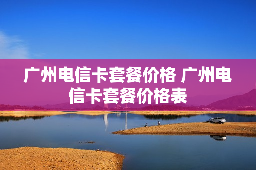 广州电信卡套餐价格 广州电信卡套餐价格表