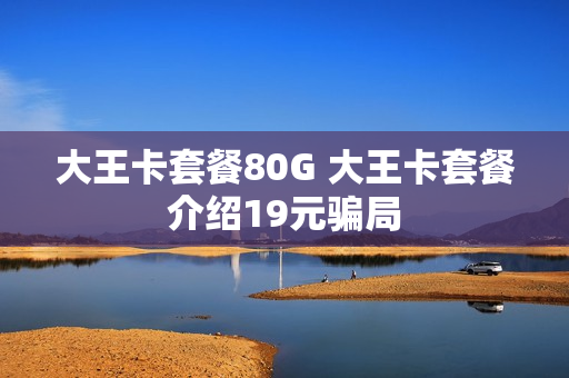 大王卡套餐80G 大王卡套餐介绍19元骗局