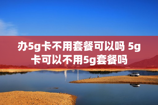 办5g卡不用套餐可以吗 5g卡可以不用5g套餐吗
