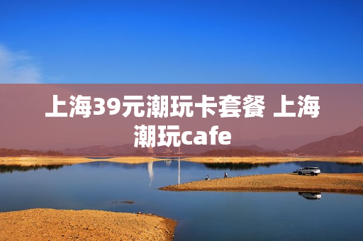 上海39元潮玩卡套餐 上海潮玩cafe