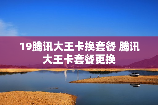 19腾讯大王卡换套餐 腾讯大王卡套餐更换