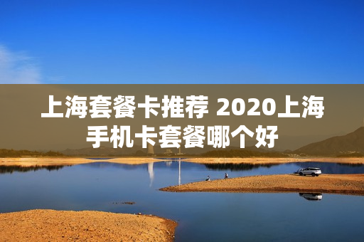 上海套餐卡推荐 2020上海手机卡套餐哪个好