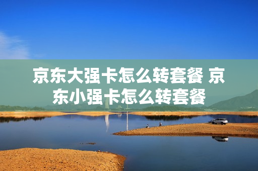 京东大强卡怎么转套餐 京东小强卡怎么转套餐