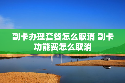 副卡办理套餐怎么取消 副卡功能费怎么取消