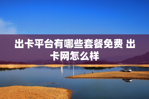 出卡平台有哪些套餐免费 出卡网怎么样