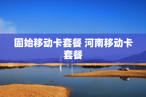 固始移动卡套餐 河南移动卡套餐