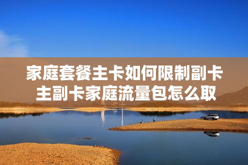 家庭套餐主卡如何限制副卡 主副卡家庭流量包怎么取消