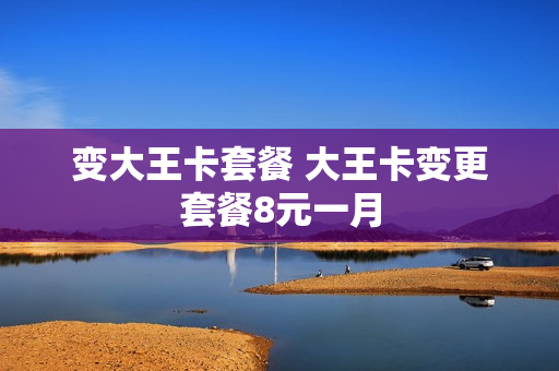 变大王卡套餐 大王卡变更套餐8元一月