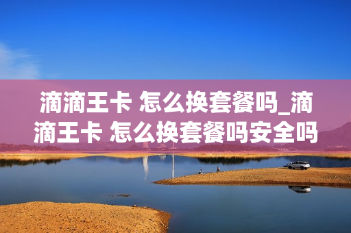 滴滴王卡 怎么换套餐吗_滴滴王卡 怎么换套餐吗安全吗