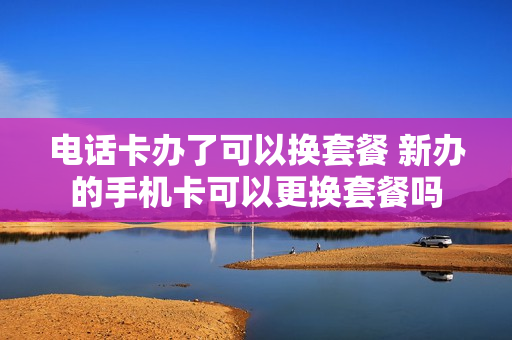 电话卡办了可以换套餐 新办的手机卡可以更换套餐吗