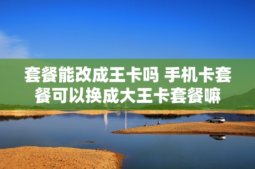 套餐能改成王卡吗 手机卡套餐可以换成大王卡套餐嘛