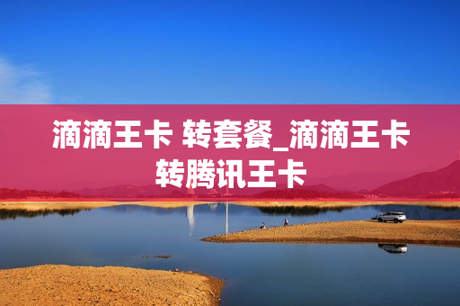 滴滴王卡 转套餐_滴滴王卡转腾讯王卡