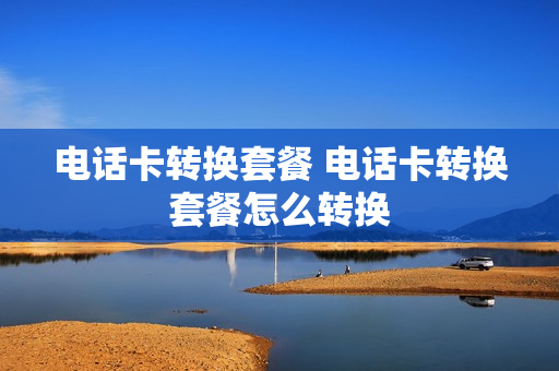 电话卡转换套餐 电话卡转换套餐怎么转换