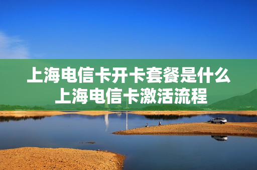 上海电信卡开卡套餐是什么 上海电信卡激活流程