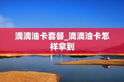 滴滴油卡套餐_滴滴油卡怎样拿到