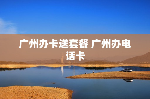 广州办卡送套餐 广州办电话卡
