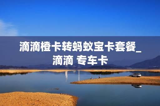 滴滴橙卡转蚂蚁宝卡套餐_滴滴 专车卡