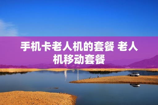 手机卡老人机的套餐 老人机移动套餐